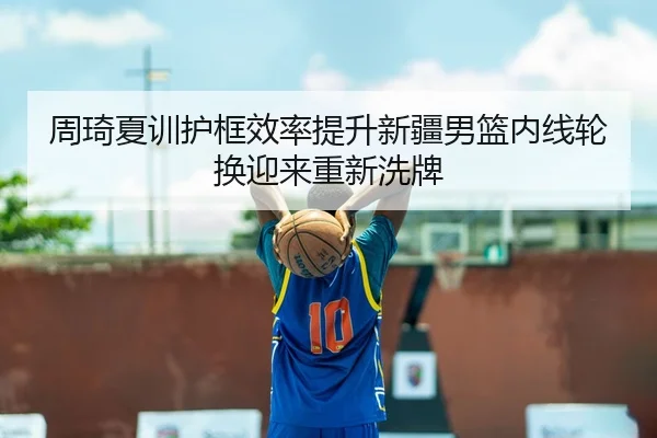 周琦夏训护框效率提升新疆男篮内线轮换迎来重新洗牌